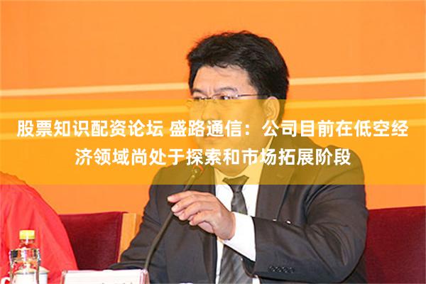 股票知识配资论坛 盛路通信：公司目前在低空经济领域尚处于探索和市场拓展阶段