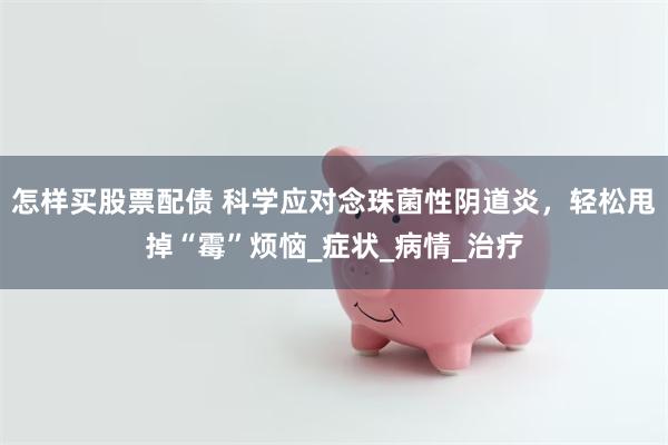 怎样买股票配债 科学应对念珠菌性阴道炎，轻松甩掉“霉”烦恼_症状_病情_治疗