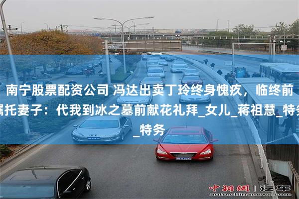 南宁股票配资公司 冯达出卖丁玲终身愧疚，临终前嘱托妻子：代我到冰之墓前献花礼拜_女儿_蒋祖慧_特务