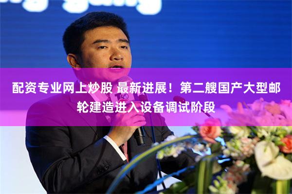 配资专业网上炒股 最新进展！第二艘国产大型邮轮建造进入设备调试阶段