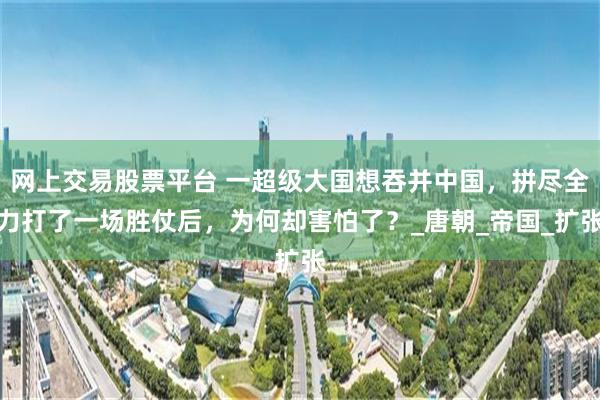 网上交易股票平台 一超级大国想吞并中国，拼尽全力打了一场胜仗后，为何却害怕了？_唐朝_帝国_扩张