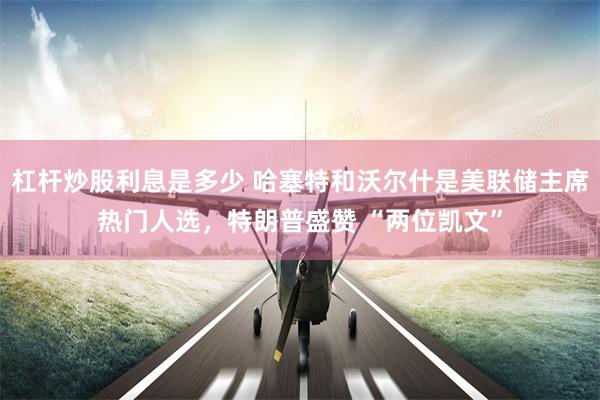 杠杆炒股利息是多少 哈塞特和沃尔什是美联储主席热门人选，特朗普盛赞 “两位凯文”