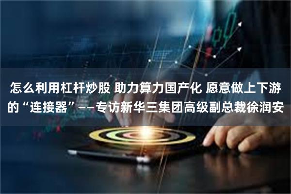 怎么利用杠杆炒股 助力算力国产化 愿意做上下游的“连接器”——专访新华三集团高级副总裁徐润安