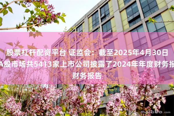 股票杠杆配资平台 证监会：截至2025年4月30日，A股市场共5413家上市公司披露了2024年年度财务报告