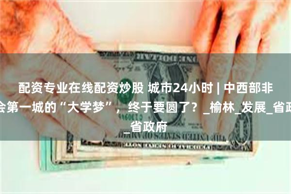 配资专业在线配资炒股 城市24小时 | 中西部非省会第一城的“大学梦”，终于要圆了？_榆林_发展_省政府