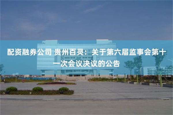 配资融券公司 贵州百灵：关于第六届监事会第十一次会议决议的公告