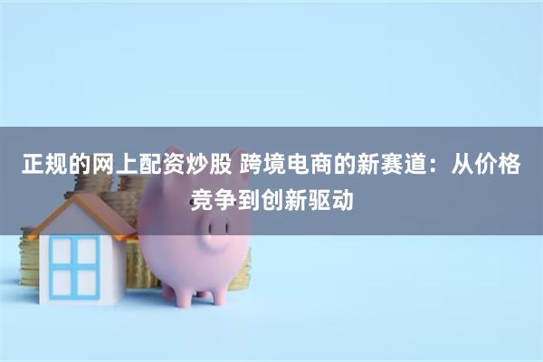 正规的网上配资炒股 跨境电商的新赛道：从价格竞争到创新驱动