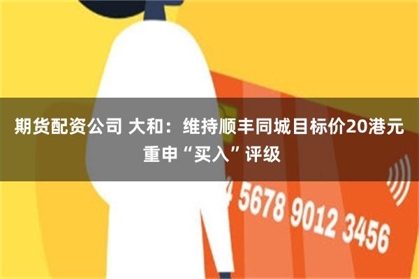 期货配资公司 大和：维持顺丰同城目标价20港元 重申“买入”评级