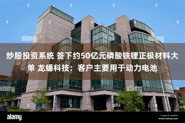 炒股投资系统 签下约50亿元磷酸铁锂正极材料大单 龙蟠科技:客户主要用于动力电池
