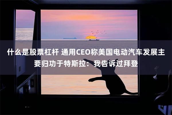 什么是股票杠杆 通用CEO称美国电动汽车发展主要归功于特斯拉:我告诉过拜登