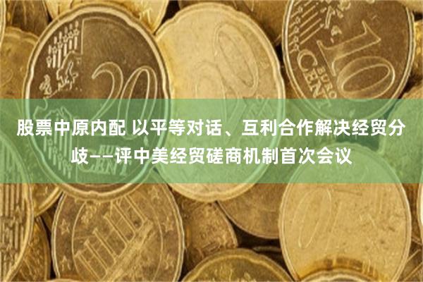 股票中原内配 以平等对话、互利合作解决经贸分歧——评中美经贸磋商机制首次会议