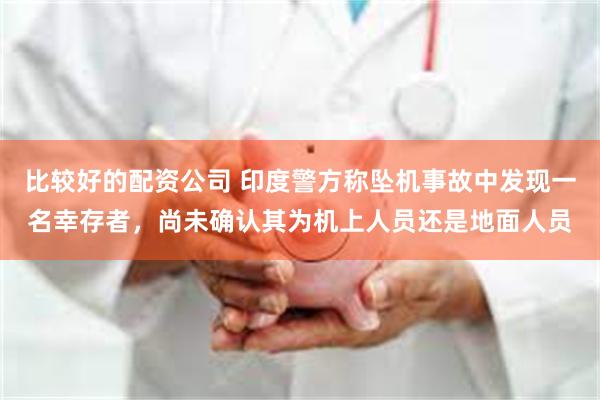 比较好的配资公司 印度警方称坠机事故中发现一名幸存者，尚未确认其为机上人员还是地面人员