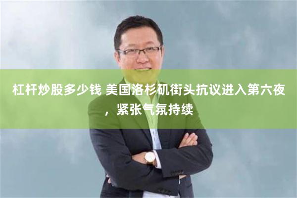 杠杆炒股多少钱 美国洛杉矶街头抗议进入第六夜，紧张气氛持续