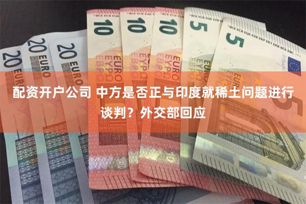 配资开户公司 中方是否正与印度就稀土问题进行谈判？外交部回应