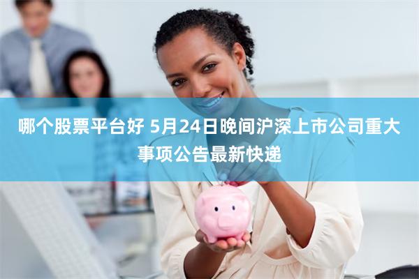 哪个股票平台好 5月24日晚间沪深上市公司重大事项公告最新快递