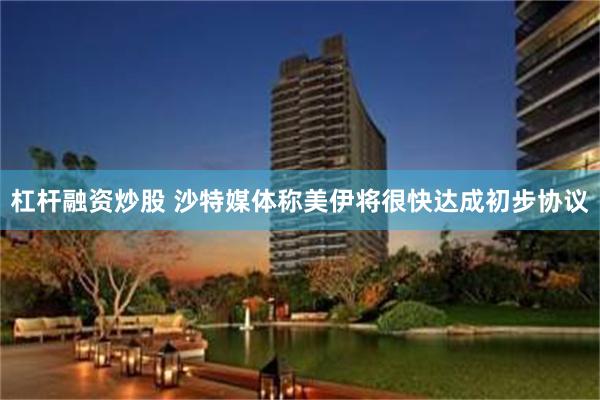 杠杆融资炒股 沙特媒体称美伊将很快达成初步协议
