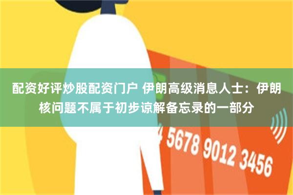 配资好评炒股配资门户 伊朗高级消息人士：伊朗核问题不属于初步谅解备忘录的一部分