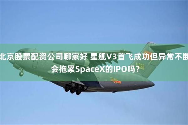 北京股票配资公司哪家好 星舰V3首飞成功但异常不断 会拖累SpaceX的IPO吗？