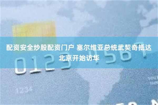 配资安全炒股配资门户 塞尔维亚总统武契奇抵达北京开始访华
