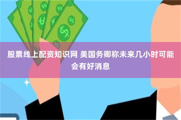 股票线上配资知识网 美国务卿称未来几小时可能会有好消息
