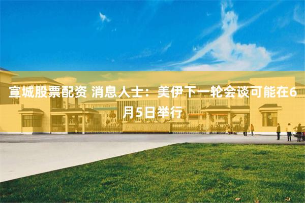 宣城股票配资 消息人士：美伊下一轮会谈可能在6月5日举行