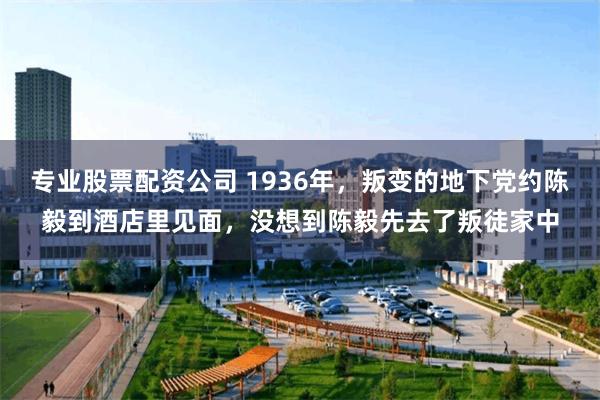 专业股票配资公司 1936年，叛变的地下党约陈毅到酒店里见面，没想到陈毅先去了叛徒家中