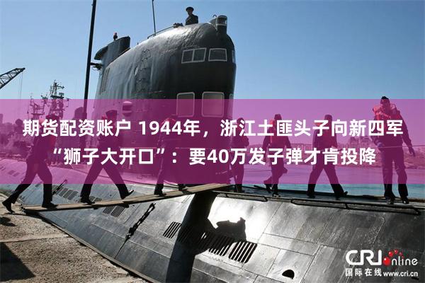 期货配资账户 1944年，浙江土匪头子向新四军“狮子大开口”：要40万发子弹才肯投降