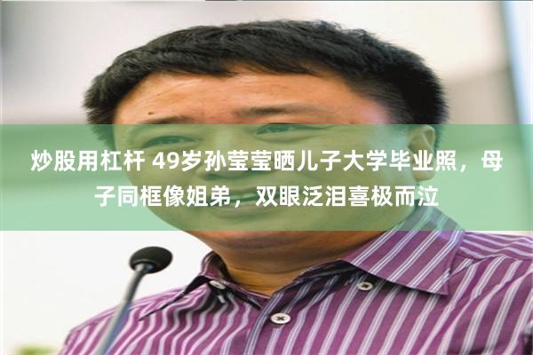 炒股用杠杆 49岁孙莹莹晒儿子大学毕业照，母子同框像姐弟，双眼泛泪喜极而泣