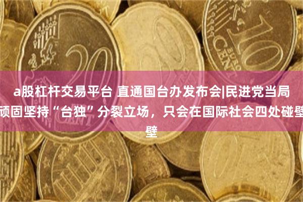 a股杠杆交易平台 直通国台办发布会|民进党当局顽固坚持“台独”分裂立场,只会在国际社会四处碰壁