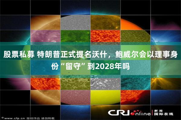 股票私募 特朗普正式提名沃什，鲍威尔会以理事身份“留守”到2028年吗