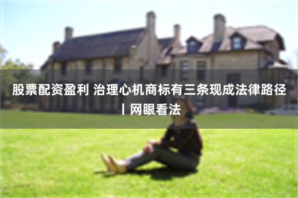 股票配资盈利 治理心机商标有三条现成法律路径丨网眼看法