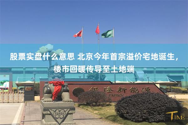 股票实盘什么意思 北京今年首宗溢价宅地诞生，楼市回暖传导至土地端