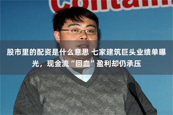 股市里的配资是什么意思 七家建筑巨头业绩单曝光，现金流“回血”盈利却仍承压