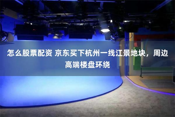 怎么股票配资 京东买下杭州一线江景地块，周边高端楼盘环绕