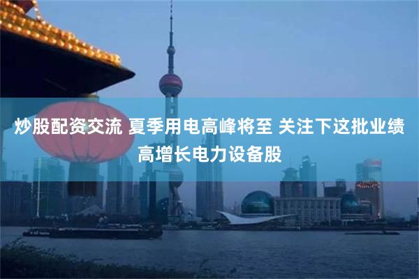 炒股配资交流 夏季用电高峰将至 关注下这批业绩高增长电力设备股