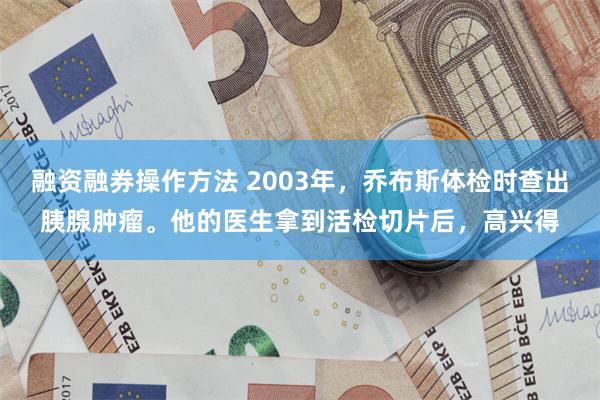 融资融券操作方法 2003年，乔布斯体检时查出胰腺肿瘤。他的医生拿到活检切片后，高兴得