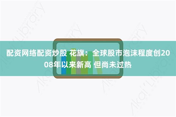 配资网络配资炒股 花旗：全球股市泡沫程度创2008年以来新高 但尚未过热