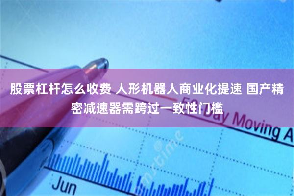 股票杠杆怎么收费 人形机器人商业化提速 国产精密减速器需跨过一致性门槛