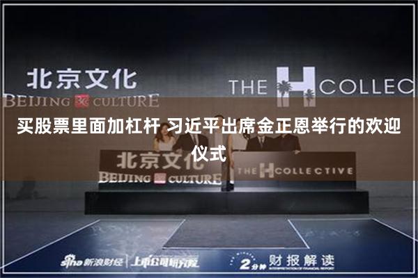 买股票里面加杠杆 习近平出席金正恩举行的欢迎仪式