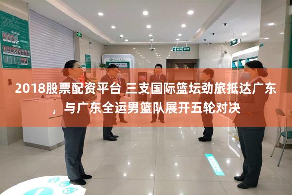 2018股票配资平台 三支国际篮坛劲旅抵达广东，与广东全运男篮队展开五轮对决