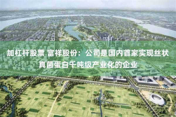 加杠杆股票 富祥股份：公司是国内首家实现丝状真菌蛋白千吨级产业化的企业