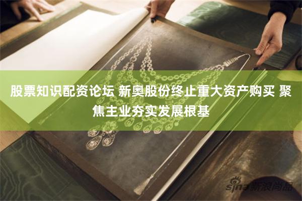 股票知识配资论坛 新奥股份终止重大资产购买 聚焦主业夯实发展根基