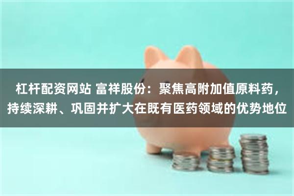 杠杆配资网站 富祥股份：聚焦高附加值原料药，持续深耕、巩固并扩大在既有医药领域的优势地位