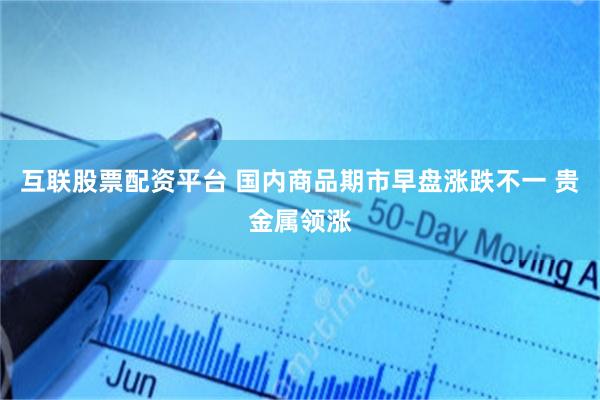 互联股票配资平台 国内商品期市早盘涨跌不一 贵金属领涨