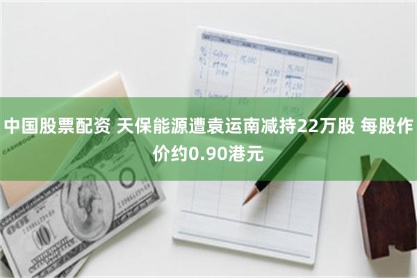中国股票配资 天保能源遭袁运南减持22万股 每股作价约0.90港元
