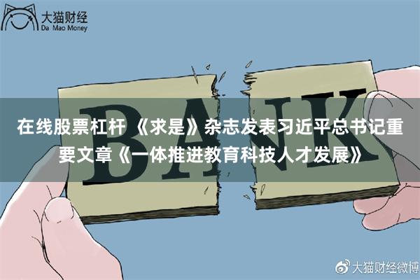 在线股票杠杆 《求是》杂志发表习近平总书记重要文章《一体推进教育科技人才发展》