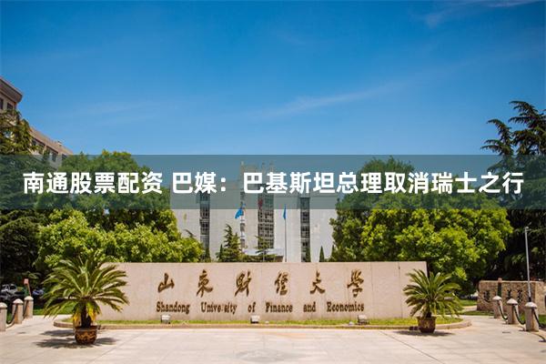 南通股票配资 巴媒：巴基斯坦总理取消瑞士之行