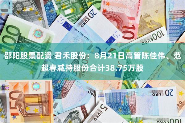 邵阳股票配资 君禾股份：8月21日高管陈佳伟、范超春减持股份合计38.75万股