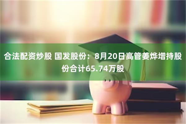 合法配资炒股 国发股份：8月20日高管姜烨增持股份合计65.74万股