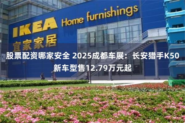 股票配资哪家安全 2025成都车展：长安猎手K50新车型售12.79万元起